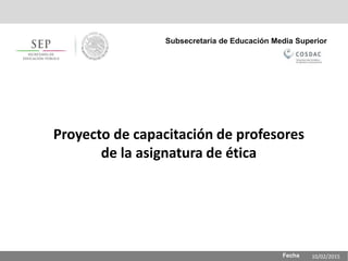 Fecha
Subsecretaría de Educación Media Superior
Proyecto de capacitación de profesores
de la asignatura de ética
10/02/2015
 
