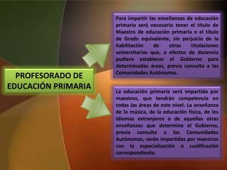 PROFESORADO DE
EDUCACIÓN PRIMARIA
Para impartir las enseñanzas de educación
primaria será necesario tener el título de
Maestro de educación primaria o el título
de Grado equivalente, sin perjuicio de la
habilitación de otras titulaciones
universitarias que, a efectos de docencia
pudiera establecer el Gobierno para
determinadas áreas, previa consulta a las
Comunidades Autónomas.
La educación primaria será impartida por
maestros, que tendrán competencia en
todas las áreas de este nivel. La enseñanza
de la música, de la educación física, de los
idiomas extranjeros o de aquellas otras
enseñanzas que determine el Gobierno,
previa consulta a las Comunidades
Autónomas, serán impartidas por maestros
con la especialización o cualificación
correspondiente.
 