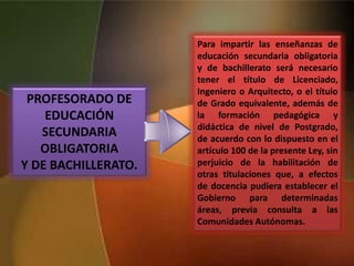 PROFESORADO DE
EDUCACIÓN
SECUNDARIA
OBLIGATORIA
Y DE BACHILLERATO.
Para impartir las enseñanzas de
educación secundaria obligatoria
y de bachillerato será necesario
tener el título de Licenciado,
Ingeniero o Arquitecto, o el título
de Grado equivalente, además de
la formación pedagógica y
didáctica de nivel de Postgrado,
de acuerdo con lo dispuesto en el
artículo 100 de la presente Ley, sin
perjuicio de la habilitación de
otras titulaciones que, a efectos
de docencia pudiera establecer el
Gobierno para determinadas
áreas, previa consulta a las
Comunidades Autónomas.
 