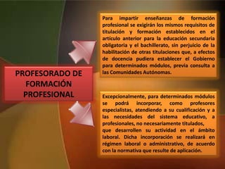 PROFESORADO DE
FORMACIÓN
PROFESIONAL
Para impartir enseñanzas de formación
profesional se exigirán los mismos requisitos de
titulación y formación establecidos en el
artículo anterior para la educación secundaria
obligatoria y el bachillerato, sin perjuicio de la
habilitación de otras titulaciones que, a efectos
de docencia pudiera establecer el Gobierno
para determinados módulos, previa consulta a
las Comunidades Autónomas.
Excepcionalmente, para determinados módulos
se podrá incorporar, como profesores
especialistas, atendiendo a su cualificación y a
las necesidades del sistema educativo, a
profesionales, no necesariamente titulados,
que desarrollen su actividad en el ámbito
laboral. Dicha incorporación se realizará en
régimen laboral o administrativo, de acuerdo
con la normativa que resulte de aplicación.
 