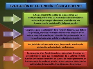 EVALUACIÓN DE LA FUNCIÓN PÚBLICA DOCENTE
A fin de mejorar la calidad de la enseñanza y el
trabajo de los profesores, las Administraciones educativas
elaborarán planes para la evaluación de la función
docente, con la participación del profesorado.
Los planes para la valoración de la función docente, que deben
ser públicos, incluirán los fines y los criterios precisos de la
valoración y la forma de participación del profesorado, de la
comunidad educativa y de la propia Administración.
Las Administraciones educativas fomentarán asimismo la
evaluación voluntaria del profesorado.
Corresponde a las Administraciones educativas disponer los
procedimientos para que los resultados de la valoración de la
función docente sean tenidos en cuenta de modo preferente en
los concursos de traslados y en la carrera docente, junto con las
actividades de formación, investigación e innovación.
 