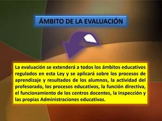 ÁMBITO DE LA EVALUACIÓN
La evaluación se extenderá a todos los ámbitos educativos
regulados en esta Ley y se aplicará sobre los procesos de
aprendizaje y resultados de los alumnos, la actividad del
profesorado, los procesos educativos, la función directiva,
el funcionamiento de los centros docentes, la inspección y
las propias Administraciones educativas.
 