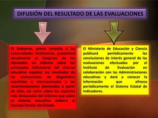 DIFUSIÓN DEL RESULTADO DE LAS EVALUACIONES
El Gobierno, previa consulta a las
Comunidades Autónomas, presentará
anualmente al Congreso de los
Diputados un informe sobre los
principales indicadores del sistema
educativo español, los resultados de
las evaluaciones de diagnóstico
españolas o internacionales y las
recomendaciones planteadas a partir
de ellas, así como sobre los aspectos
más destacados del informe que sobre
el sistema educativo elabora el
Consejo Escolar del Estado.
El Ministerio de Educación y Ciencia
publicará periódicamente las
conclusiones de interés general de las
evaluaciones efectuadas por el
Instituto de Evaluación en
colaboración con las Administraciones
educativas y dará a conocer la
información que ofrezca
periódicamente el Sistema Estatal de
Indicadores.
 
