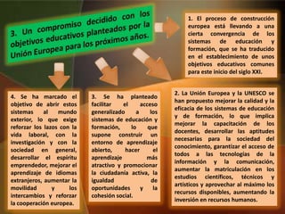 1. El proceso de construcción
europea está llevando a una
cierta convergencia de los
sistemas de educación y
formación, que se ha traducido
en el establecimiento de unos
objetivos educativos comunes
para este inicio del siglo XXI.
2. La Unión Europea y la UNESCO se
han propuesto mejorar la calidad y la
eficacia de los sistemas de educación
y de formación, lo que implica
mejorar la capacitación de los
docentes, desarrollar las aptitudes
necesarias para la sociedad del
conocimiento, garantizar el acceso de
todos a las tecnologías de la
información y la comunicación,
aumentar la matriculación en los
estudios científicos, técnicos y
artísticos y aprovechar al máximo los
recursos disponibles, aumentando la
inversión en recursos humanos.
3. Se ha planteado
facilitar el acceso
generalizado a los
sistemas de educación y
formación, lo que
supone construir un
entorno de aprendizaje
abierto, hacer el
aprendizaje más
atractivo y promocionar
la ciudadanía activa, la
igualdad de
oportunidades y la
cohesión social.
4. Se ha marcado el
objetivo de abrir estos
sistemas al mundo
exterior, lo que exige
reforzar los lazos con la
vida laboral, con la
investigación y con la
sociedad en general,
desarrollar el espíritu
emprendedor, mejorar el
aprendizaje de idiomas
extranjeros, aumentar la
movilidad y los
intercambios y reforzar
la cooperación europea.
 