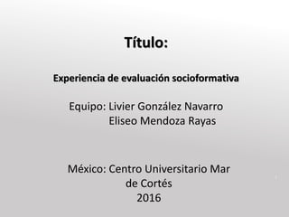 1
Título:
Experiencia de evaluación socioformativa
Equipo: Livier González Navarro
Eliseo Mendoza Rayas
México: Centro Universitario Mar
de Cortés
2016
 