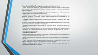 Competencias del perfil de egreso a las que contribuye el curso
• Diseña planeaciones didácticas, aplicando sus conocimientos pedagógicos y disciplinares
para responder a las necesidades del contexto en el marco del plan y programas de estudio de
la educación básica.
• Genera ambientes formativos para propiciar la autonomía y promover el desarrollo de las
competencias de los alumnos de educación básica.
• Aplica críticamente el plan y programas de estudio de la educación básica para alcanzar los
propósitos educativos y contribuir al pleno desenvolvimiento de las capacidades de los
alumnos del nivel escolar.
• Emplea la evaluación para intervenir en los diferentes ámbitos y momentos de la tarea
educativa.
• Propicia y regula espacios de aprendizaje incluyentes para todos los alumnos, con el fin de
promover la convivencia, el respeto y la aceptación.
• Actúa de manera ética ante la diversidad de situaciones que se presentan en la práctica
profesional.
• Interviene de manera colaborativa con la comunidad escolar, padres de familia, autoridades
y docentes, en la toma de decisiones y en el desarrollo de alternativas de solución a
problemáticas socioeducativas.
Competencias del curso
• Realiza diagnósticos de los intereses, motivaciones y necesidades formativas de los alumnos
para organizar las actividades de aprendizaje.
• Realiza adecuaciones curriculares pertinentes en su planeación a partir de los resultados de la
evaluación.
• Diseña situaciones didácticas significativas de acuerdo con la organización curricular y los
enfoques pedagógicos del plan y los programas educativos vigentes.
• Elabora proyectos que articulan diversos campos disciplinares para desarrollar un
conocimiento integrado en los alumnos.
 