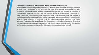 Situación problemática en torno a la cual se desarrolla el curso
Problema eje: realizar una planeación didáctica referida al desarrollo de un campo formativo
acorde a las condiciones de un grupo escolar (que es objeto de su observación). Esta
planeación requiere explicitar diversos referentes conceptuales que pueden ser tomados en
cuenta desde la perspectiva curricular, disciplinaria, etapa de desarrollo, así como didáctica
para construirlo como proyecto de trabajo docente. Este proyecto tiene que integrar la
multiplicidad de factores que afectan lo educativo desde las intencionalidades institucionales
y del docente, así como lo curricular, didáctico y lo que emana de las condiciones de los
alumnos. Para desarrollar esta planeación, el estudiante realizará un diagnóstico de algunas
planeaciones recuperadas de profesores con más de cinco años de experiencia y de docentes
en formación que se encuentren en los últimos semestres de educación normal.
 