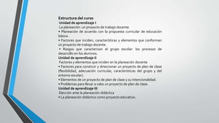 Estructura del curso
Unidad de aprendizaje I
La planeación: un proyecto de trabajo docente
• Planeación de acuerdo con la propuesta curricular de educación
básica.
• Factores que inciden, características y elementos que conforman
un proyecto de trabajo docente.
• Rasgos que caracterizan el grupo escolar: los procesos de
desarrollo en los alumnos.
Unidad de aprendizaje II
Factores y elementos que inciden en la planeación docente
• Factores para construir y direccionar un proyecto de plan de clase
(flexibilidad, adecuación curricular, características del grupo y del
entorno escolar).
• Elementos de un proyecto de plan de clase y su intencionalidad.
• Problemas para llevar a cabo un proyecto de plan de clase.
Unidad de aprendizaje III
Elección ante la planeación didáctica
• La planeación didáctica como proyecto educativo.
 