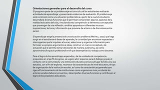 Orientaciones generales para el desarrollo del curso
El programa parte de un problema eje en torno al cual los estudiantes realizarán
actividades de aprendizaje y presentarán evidencias de evaluación. El problema eje
está construido como una situación problemática a partir de la cual el estudiante
desarrollará diversas funciones que le permitan comprender algunos aspectos de la
realidad educativa del aula, vinculando esta comprensión a elementos conceptuales
que provengan de una reflexión y análisis apoyados en diferentes recursos
(exposiciones, lecturas, información que proviene de actores o de discusiones entre
pares).
El aprendizaje exige la presencia de una situación-problema (Meirieu, 2002) que haga
surgir en el estudiante el deseo de aprender, la curiosidad por encontrar respuestas a
interrogantes que le impulsen a buscar, seleccionar y organizar información para
formular sus propios argumentos e ideas, construir un marco conceptual y de
actuación que le permita tomar decisiones de manera autónoma, así como
aproximarse al espacio profesional en el que desempeñará su trabajo como docente.
Para el logro de los aprendizajes esperados y de las unidades de competencia
propuestas en el perfil de egreso, se sugiere abrir espacios para el diálogo grupal, el
contacto con la comunidad y una institución educativa cercana al lugar donde cursa sus
estudios, con el fin de explorar, reconocer las características del nivel educativo, el tipo
de organización de la institución escolar, así como las características generales que
rigen el funcionamiento de las instituciones como organismos vivos, en donde los
actores sociales elaboran proyectos y desempeñan diversas funciones y contribuyen al
logro de los propósitos educativos.
 