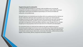 Sugerencias para la evaluación
La evaluación del aprendizaje es un proceso, está concebida como una tarea de
integración en la que se va avanzando conforme se trabaja en cada unidad. El principio
organizador, tanto de las actividades de aprendizaje como de las actividades de
evaluación, es el problema eje.
De igual manera, es conveniente que el profesor del curso pueda precisar los criterios con
los que realizará la valoración de los resultados que se espera que cada estudiante
entregue al concluir la unidad. Esta delimitación de los elementos que serán tomados en
cuenta para la ponderación, ayudará a que los estudiantes tengan claridad sobre la
actividad y los requisitos mínimos que deben satisfacer y que, de alguna forma, cumplen
el papel que en las propuestas más tecnicistas tienen los indicadores de desempeño.
Es conveniente tener en cuenta que las evidencias de cada unidad buscan que el
estudiante pueda trabajar en el curso en torno al problema eje. Estas evidencias requieren
sintetizar tanto la información conceptual como el conjunto de evidencias empíricas que
el estudiante recabe (sea por observación, entrevistas informales, análisis de documentos
legales, institucionales, planes y programas de estudio, etcétera)
 