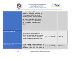 2010 Reyna Díaz Huerta y Erika Yazmin Avila Bonifacio 3
intentan explicar el futuro, el fin del
mundo y la mayoria se centran en dos
distintas posibilidades usando dos
distintos elmentos, el agua y el fuego.
Los mitos morales aparecen en casi
todas las sociedades: lucha del bien y
del mal, ángeles y demonios entre
otros.
Definicion de leyenda
Una leyenda es una narración oral o
escrita, por lo general escrita en prosa
o verso, con una apariencia histórica, y
puede tener elementos imaginativos.
Terra por LEMMiNO 1,34-1,48
Tipos de Leyenda 1. Las leyendas etiológicas aclaran el
origen de los elementos de la
naturaleza, como los ríos, lagos y
Terra por LEMMiNO 1,49-2,17
 