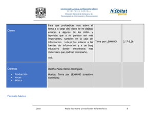 2010 Reyna Díaz Huerta y Erika Yazmin Avila Bonifacio 6
Formato básico
Cierre
Para que profundices mas sobre el
tema a o largo del video te he dajado
enlaces a algunos de los mitos y
leyendas que a mi parecer son mas
importantes, tambien en la caja de
informacion tedejo los enlaces a las
fuentes de información y a un blog
educativo donde encontraras mas
materiales que podrian interesarte.
Ayó.
Terra por LEMMiNO 3,17-3,26
Créditos
 Producción
 Voces
 Música
Martha Paola Ramos Rodriguez.
Musica: Terra por LEMMiNO (creative
commons)
 