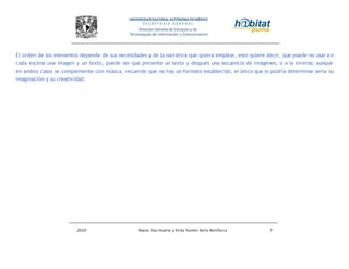 2010 Reyna Díaz Huerta y Erika Yazmin Avila Bonifacio 7
El orden de los elementos depende de sus necesidades y de la narrativa que quiera emplear, esto quiere decir, que puede no usar e n
cada escena una imagen y un texto, puede ser que presente un texto y después una secuencia de imágenes, o a la inversa; aunque
en ambos casos se complemente con música, recuerde que no hay un formato establecido, el único que lo podría determinar sería su
imaginación y su creatividad.
 