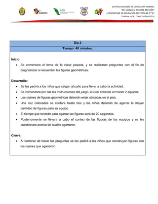 CENTRO REGIONAL DE EDUCACIÓN NORMAL
“DR. GONZALO AGUIRRE BELTRÁN”
LICENCIATURA EN EDUCACIÓN PREESCOLAR 2° “A”
TUXPAN, VER., CLAVE 30DNL0002X
Día 2
Tiempo: 40 minutos.
Inicio:
 Se comentara el tema de la clase pasada, y se realizaran preguntas con el fin de
diagnosticar si recuerdan las figuras geométricas.
Desarrollo:
 Se les pedirá a los niños que salgan al patio para llevar a cabo la actividad.
 Se comenzara por dar las instrucciones del juego, el cual consiste en hacer 2 equipos.
 Los cojines de figuras geométricas deberán estar ubicadas en el piso.
 Una vez colocados se contara hasta tres y los niños deberán de agarrar la mayor
cantidad de figuras para su equipo.
 El tiempo que tendrán para agarrar las figuras será de 20 segundos.
 Posteriormente se llevara a cabo el conteo de las figuras de los equipos y se les
cuestionara acerca de cuáles agarraron.
Cierre:
 Al terminar de hacer las preguntas se les pedirá a los niños que construyan figuras con
los cojines que agarraron.
 