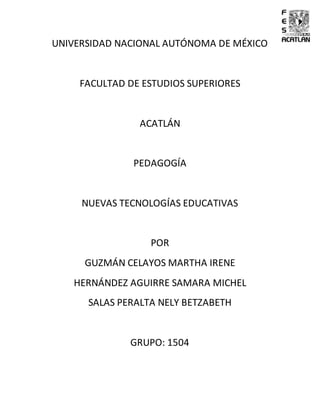 UNIVERSIDAD NACIONAL AUTÓNOMA DE MÉXICO
FACULTAD DE ESTUDIOS SUPERIORES
ACATLÁN
PEDAGOGÍA
NUEVAS TECNOLOGÍAS EDUCATIVAS
POR
GUZMÁN CELAYOS MARTHA IRENE
HERNÁNDEZ AGUIRRE SAMARA MICHEL
SALAS PERALTA NELY BETZABETH
GRUPO: 1504
 