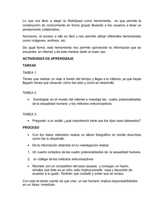 Lo que nos llevo a elegir la WebQuest como herramienta, es que permite la
construcción de conocimiento en forma grupal, llevando a los usuarios a tener un
pensamiento colaborativo.
Asimismo, el acceso a ella es fácil y nos permite utilizar diferentes herramientas
como imágenes, archivos, etc.
De igual forma, esta herramienta nos permite aprovechar la información que se
encuentra en internet y de esta manera darle un buen uso.
ACTIVIDADES DE APRENDIZAJE
TAREAS
TAREA 1
Tienes que realizar un viaje a través del tiempo y llegar a tu infancia, ya que hayas
llegado tienes que observar cómo fue esta y como se desarrolló.
TAREA 2
 Sumérgete en el mundo del internet e investiga las cuatro potencialidades
de la sexualidad humana y los métodos anticonceptivos.
TAREA 3
 Preguntar a un adulto ¿qué importancia tiene que los hijos sean planeados?
PROCESO
 Con los datos obtenidos realiza un álbum fotográfico en donde describas
como fue tu desarrollo.
 De la información obtenida en tu investigación realiza:
1. Un cuadro sinóptico de las cuatro potencialidades de la sexualidad humana
2. un collage de los métodos anticonceptivos
 Reúnete con un compañero del sexo opuesto y consigan un huevo,
simules que éste es un niño, esto implica ponerle ropa y decorarlo de
acuerdo a tu gusto. Tendrán que cuidarlo y evitar que se rompa.
Con esto te darás cuenta de que criar un ser humano implica responsabilidades
en un futuro inmediato.
 
