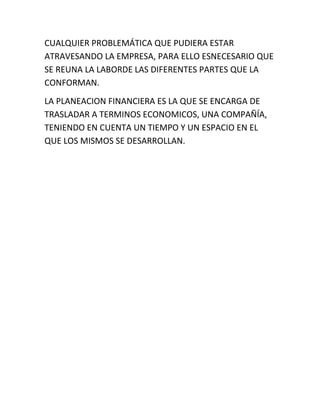 CUALQUIER PROBLEMÁTICA QUE PUDIERA ESTAR
ATRAVESANDO LA EMPRESA, PARA ELLO ESNECESARIO QUE
SE REUNA LA LABORDE LAS DIFERENTES PARTES QUE LA
CONFORMAN.
LA PLANEACION FINANCIERA ES LA QUE SE ENCARGA DE
TRASLADAR A TERMINOS ECONOMICOS, UNA COMPAÑÍA,
TENIENDO EN CUENTA UN TIEMPO Y UN ESPACIO EN EL
QUE LOS MISMOS SE DESARROLLAN.
 