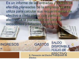 B. Planeación del Efectivo: Presupuesto de
Efectivo
INGRESOS – GASTOS
=
Es un informe de las entradas y salidas de
efectivo planeadas de la empresa que se
utiliza para calcular sus requerimientos de
efectivo a corto plazo, con particular
atención a la planeación en vista de
excedentes y faltantes de efectivo.
SALDO
DISPONIBLE
FLUJO DE
EFECTIVO
Es un informe de las entradas y salidas de
efectivo planeadas de la empresa que se
utiliza para calcular sus requerimientos de
efectivo a corto plazo, con particular
atención a la planeación en vista de
excedentes y faltantes de efectivo.
 