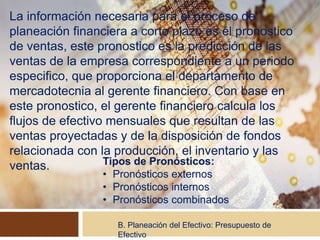 La información necesaria para el proceso de
planeación financiera a corto plazo es él pronostico
de ventas, este pronostico es la predicción de las
ventas de la empresa correspondiente a un periodo
especifico, que proporciona el departamento de
mercadotecnia al gerente financiero. Con base en
este pronostico, el gerente financiero calcula los
flujos de efectivo mensuales que resultan de las
ventas proyectadas y de la disposición de fondos
relacionada con la producción, el inventario y las
ventas.
B. Planeación del Efectivo: Presupuesto de
Efectivo
Tipos de Pronósticos:
• Pronósticos externos
• Pronósticos internos
• Pronósticos combinados
 