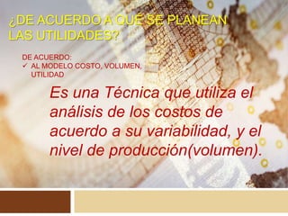 ¿DE ACUERDO A QUÉ SE PLANEAN
LAS UTILIDADES?
DE ACUERDO:
 AL MODELO COSTO, VOLUMEN,
UTILIDAD
Es una Técnica que utiliza el
análisis de los costos de
acuerdo a su variabilidad, y el
nivel de producción(volumen).
 