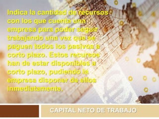 CAPITAL NETO DE TRABAJO
Indica la cantidad de recursos
con los que cuenta una
empresa para poder seguir
trabajando una vez que se
paguen todos los pasivos a
corto plazo. Estos recursos
han de estar disponibles a
corto plazo, pudiendo la
empresa disponer de ellos
inmediatamente.
 