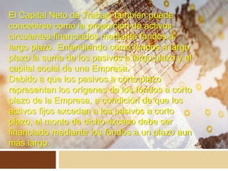 El Capital Neto de Trabajo también puede
concebirse como la proporción de activos
circulantes financiados mediante fondos a
largo plazo. Entendiendo como fondos a largo
plazo la suma de los pasivos a largo plazo y el
capital social de una Empresa.
Debido a que los pasivos a corto plazo
representan los orígenes de los fondos a corto
plazo de la Empresa, a condición de que los
activos fijos excedan a los pasivos a corto
plazo, el monto de dicho exceso debe ser
financiado mediante los fondos a un plazo aun
más largo.
 