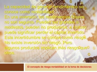 El concepto de riesgo-rentabilidad en la toma de decisiones
La capacidad de generar rendimientos se
conoce como rentabilidad.
En una inversión, los rendimientos futuros
no son seguros. Pueden ser grandes o
modestos, pueden no producirse, e incluso
puede significar perder el capital invertido.
Esta incertidumbre se conoce como riesgo.
No existe inversión sin riesgo. Pero
algunos productos implican más riesgo que
otros.
 