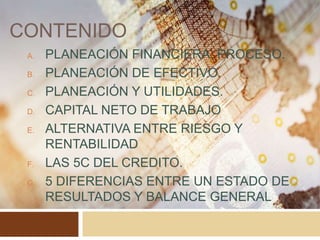 CONTENIDO
A. PLANEACIÓN FINANCIERA, PROCESO.
B. PLANEACIÓN DE EFECTIVO.
C. PLANEACIÓN Y UTILIDADES.
D. CAPITAL NETO DE TRABAJO
E. ALTERNATIVA ENTRE RIESGO Y
RENTABILIDAD
F. LAS 5C DEL CREDITO.
G. 5 DIFERENCIAS ENTRE UN ESTADO DE
RESULTADOS Y BALANCE GENERAL
 