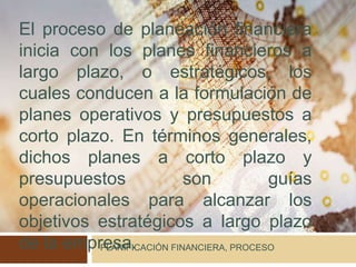 PLANIFICACIÓN FINANCIERA, PROCESO
El proceso de planeación financiera
inicia con los planes financieros a
largo plazo, o estratégicos, los
cuales conducen a la formulación de
planes operativos y presupuestos a
corto plazo. En términos generales,
dichos planes a corto plazo y
presupuestos son guías
operacionales para alcanzar los
objetivos estratégicos a largo plazo
de la empresa.
 
