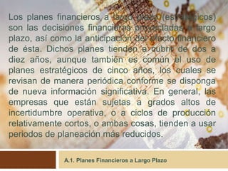 A.1. Planes Financieros a Largo Plazo
Los planes financieros a largo plazo (estratégicos)
son las decisiones financieras proyectadas a largo
plazo, así como la anticipación del efecto financiero
de ésta. Dichos planes tienden a cubrir de dos a
diez años, aunque también es común el uso de
planes estratégicos de cinco años, los cuales se
revisan de manera periódica conforme se disponga
de nueva información significativa. En general, las
empresas que están sujetas a grados altos de
incertidumbre operativa, o a ciclos de producción
relativamente cortos, o ambas cosas, tienden a usar
periodos de planeación más reducidos.
 