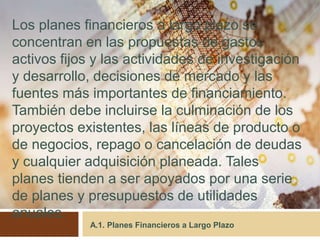 A.1. Planes Financieros a Largo Plazo
Los planes financieros a largo plazo se
concentran en las propuestas de gastos
activos fijos y las actividades de investigación
y desarrollo, decisiones de mercado y las
fuentes más importantes de financiamiento.
También debe incluirse la culminación de los
proyectos existentes, las líneas de producto o
de negocios, repago o cancelación de deudas
y cualquier adquisición planeada. Tales
planes tienden a ser apoyados por una serie
de planes y presupuestos de utilidades
anuales.
 