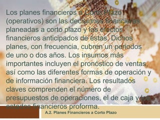 A.2. Planes Financieros a Corto Plazo
Los planes financieros a Corto Plazo
(operativos) son las decisiones financieras
planeadas a corto plazo y los efectos
financieros anticipados de éstas. Dichos
planes, con frecuencia, cubren un periodos
de uno o dos años. Los insumos más
importantes incluyen el pronóstico de ventas,
así como las diferentes formas de operación y
de información financiera. Los resultados
claves comprenden el número de
presupuestos de operaciones, el de caja y los
estados financieros proforma.
 