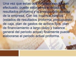 Una vez que estas dos estimaciones se han
efectuado, puede elaborarse el estado de
resultados proforma y el presupuesto de caja
de la empresa. Con los insumos básicos
(estados de resultados proforma, presupuesto
de caja, plan de gastos de activos fijos, plan
de financiamiento a largo plazo y balance
general del periodo actual) finalmente puede
elaborarse el periodo actual proforma.
 