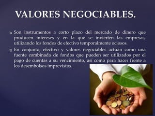 VALORES NEGOCIABLES.
 Son instrumentos a corto plazo del mercado de dinero que
producen intereses y en la que se invierten las empresas,
utilizando los fondos de efectivo temporalmente ociosos.
 En conjunto, efectivo y valores negociables actúan como una
fuente combinada de fondos que pueden ser utilizados por el
pago de cuentas a su vencimiento, así como para hacer frente a
los desembolsos imprevistos.
 
