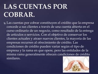  Las cuentas por cobrar constituyen el crédito que la empresa
concede a sus clientes a través de una cuenta abierta en el
curso ordinario de un negocio, como resultado de la entrega
de artículos o servicios. Con el objetivo de conservar los
clientes actuales y atraer nuevos clientes, la mayoría de las
empresas recurren al ofrecimiento de crédito. Las
condiciones de crédito pueden variar según el tipo de
empresa y la rama en que opere, pero las entidades de la
misma rama generalmente ofrecen condiciones de crédito
similares.
LAS CUENTAS POR
COBRAR.
 