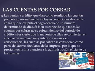  Las ventas a crédito, que dan como resultado las cuentas
por cobrar, normalmente incluyen condiciones de crédito
en las que se estipula el pago dentro de un número
determinado de días. Si bien es conocido que todas las
cuentas por cobrar no se cobran dentro del período de
crédito, sí es cierto que la mayoría de ellas se convierten en
efectivo en un plazo muy inferior a un año; en
consecuencia, las cuentas por cobrar se consideran como
parte del activo circulante de la empresa, por lo que se
presta muchísima atención a la administración eficiente de
las mismas.
LAS CUENTAS POR COBRAR.
 