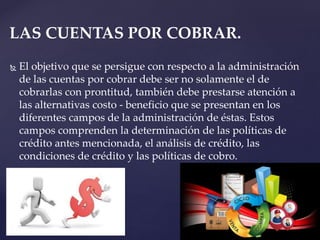  El objetivo que se persigue con respecto a la administración
de las cuentas por cobrar debe ser no solamente el de
cobrarlas con prontitud, también debe prestarse atención a
las alternativas costo - beneficio que se presentan en los
diferentes campos de la administración de éstas. Estos
campos comprenden la determinación de las políticas de
crédito antes mencionada, el análisis de crédito, las
condiciones de crédito y las políticas de cobro.
LAS CUENTAS POR COBRAR.
 