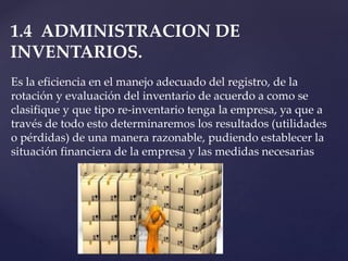 1.4 ADMINISTRACION DE
INVENTARIOS.
Es la eficiencia en el manejo adecuado del registro, de la
rotación y evaluación del inventario de acuerdo a como se
clasifique y que tipo re-inventario tenga la empresa, ya que a
través de todo esto determinaremos los resultados (utilidades
o pérdidas) de una manera razonable, pudiendo establecer la
situación financiera de la empresa y las medidas necesarias
 
