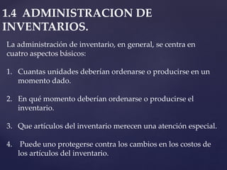1.4 ADMINISTRACION DE
INVENTARIOS.
La administración de inventario, en general, se centra en
cuatro aspectos básicos:
1. Cuantas unidades deberían ordenarse o producirse en un
momento dado.
2. En qué momento deberían ordenarse o producirse el
inventario.
3. Que artículos del inventario merecen una atención especial.
4. Puede uno protegerse contra los cambios en los costos de
los artículos del inventario.
 