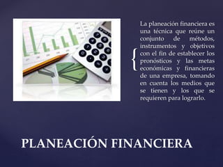 {
La planeación financiera es
una técnica que reúne un
conjunto de métodos,
instrumentos y objetivos
con el fin de establecer los
pronósticos y las metas
económicas y financieras
de una empresa, tomando
en cuenta los medios que
se tienen y los que se
requieren para lograrlo.
PLANEACIÓN FINANCIERA
 