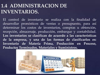 1.4 ADMINISTRACION DE
INVENTARIOS.
El control de inventario se realiza con la finalidad de
desarrollar pronósticos de ventas o presupuesto, para así
determinar los costos de inventarios, compras u obtención,
recepción, almacenaje, producción, embarque y contabilidad.
Los inventarios se clasifican de acuerdo a las características
de la empresa, y una de las formas de clasificarlos es:
Inventario de Materia Prima, Producción en Proceso,
Productos Terminados, Materiales y Suministros.
 