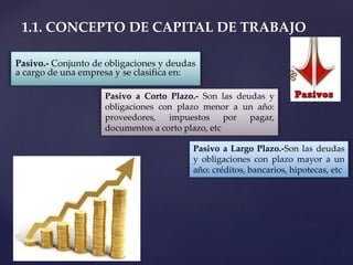 Pasivo.- Conjunto de obligaciones y deudas
a cargo de una empresa y se clasifica en:
1.1. CONCEPTO DE CAPITAL DE TRABAJO
Pasivo a Corto Plazo.- Son las deudas y
obligaciones con plazo menor a un año:
proveedores, impuestos por pagar,
documentos a corto plazo, etc
Pasivo a Largo Plazo.-Son las deudas
y obligaciones con plazo mayor a un
año: créditos, bancarios, hipotecas, etc
 