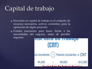  Inversión en capital de trabajo es el conjunto de
recursos necesarios, activos corrientes, para la
operación de algún proyecto.
 Fondos necesarios para hacer frente a las
necesidades del negocio, antes de percibir
ingresos
Capital de trabajo
 