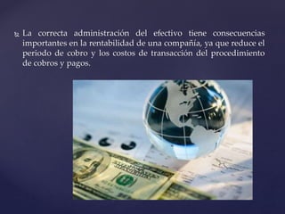  La correcta administración del efectivo tiene consecuencias
importantes en la rentabilidad de una compañía, ya que reduce el
periodo de cobro y los costos de transacción del procedimiento
de cobros y pagos.
 