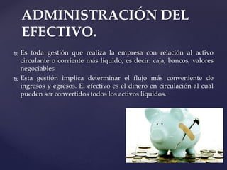 ADMINISTRACIÓN DEL
EFECTIVO.
 Es toda gestión que realiza la empresa con relación al activo
circulante o corriente más líquido, es decir: caja, bancos, valores
negociables
 Esta gestión implica determinar el flujo más conveniente de
ingresos y egresos. El efectivo es el dinero en circulación al cual
pueden ser convertidos todos los activos líquidos.
 