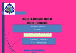 ESCUELA NORMAL RURAL
MIGUEL HIDALGO
ROXANA DIAZ COMPARAN
MAESTRA: MARIA MAGDALENA MORALES RODRIGUEZ.
PLANEACIÓN EDUCATIVA.
“LA AMISTAD”
ROXANA DIAZ COMPARAN.
25 DE FEBRERO DEL 2016
 