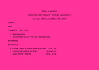 TEMA: LA AMISTAD
PROPÓSITO: PARA CONVIVIR Y UNIRNOS COMO GRUPO
Duración: 100 minutos. PREVIA - RE ACTIVA
¿CÓMO?
INICIO
5 MINUTOS ( 1:20 a 1:25)
 NOMBRAR LISTA
 COLOCARNOS UN GAFFETE CON SOBRENOMBRES.
DESARROLLO
65 MINUTOS
 COMER (TACOS AL VAPOR 3 POR PERSONA) (1:25 a 1:55)
 EN EQUIPOS REALIZAR UN REALLY (2:00 a 2:30)
 JUEGO CARAS Y GESTOS (2:30 a 2:45)
 