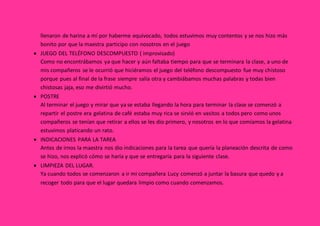 llenaron de harina a mí por haberme equivocado, todos estuvimos muy contentos y se nos hizo más
bonito por que la maestra participo con nosotros en el juego
 JUEGO DEL TELÉFONO DESCOMPUESTO ( improvisado)
Como no encontrábamos ya que hacer y aún faltaba tiempo para que se terminara la clase, a uno de
mis compañeros se le ocurrió que hiciéramos el juego del teléfono descompuesto fue muy chistoso
porque pues al final de la frase siempre salía otra y cambiábamos muchas palabras y todas bien
chistosas jaja, eso me divirtió mucho.
 POSTRE
Al terminar el juego y mirar que ya se estaba llegando la hora para terminar la clase se comenzó a
repartir el postre era gelatina de café estaba muy rica se sirvió en vasitos a todos pero como unos
compañeros se tenían que retirar a ellos se les dio primero, y nosotros en lo que comíamos la gelatina
estuvimos platicando un rato.
 INDICACIONES PARA LA TAREA
Antes de irnos la maestra nos dio indicaciones para la tarea que quería la planeación descrita de como
se hizo, nos explicó cómo se haría y que se entregaría para la siguiente clase.
 LIMPIEZA DEL LUGAR.
Ya cuando todos se comenzaron a ir mi compañera Lucy comenzó a juntar la basura que quedo y a
recoger todo para que el lugar quedara limpio como cuando comenzamos.
 