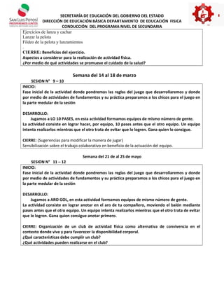 SECRETARÍA DE EDUCACIÓN DEL GOBIERNO DEL ESTADO
DIRECCIÓN DE EDUCACIÓN BÁSICA DEPARTAMENTO DE EDUCACIÓN FISICA
CONDUCCIÓN DEL PROGRAMA NIVEL DE SECUNDARIA
Ejercicios de lanza y cachar
Lanzar la pelota
Fildeo de la pelota y lanzamientos
.
CIERRE: Beneficios del ejercicio.
Aspectos a considerar para la realización de actividad física.
¿Por medio de qué actividades se promueve el cuidado de la salud?
Semana del 14 al 18 de marzo
SESION N° 9 – 10
INICIO:
Fase inicial de la actividad donde pondremos las reglas del juego que desarrollaremos y donde
por medio de actividades de fundamentos y su práctica preparamos a los chicos para el juego en
la parte medular de la sesión
DESARROLLO:
Jugamos a LO 10 PASES, en esta actividad formamos equipos de mismo número de gente.
La actividad consiste en lograr hacer, por equipo, 10 pases antes que el otro equipo. Un equipo
intenta realizarlos mientras que el otro trata de evitar que lo logren. Gana quien lo consigue.
CIERRE: (Sugerencias para modificar la manera de jugar)
Sensibilización sobre el trabajo colaborativo en beneficio de la actuación del equipo.
Semana del 21 de al 25 de mayo
SESION N° 11 – 12
INICIO:
Fase inicial de la actividad donde pondremos las reglas del juego que desarrollaremos y donde
por medio de actividades de fundamentos y su práctica preparamos a los chicos para el juego en
la parte medular de la sesión
DESARROLLO:
Jugamos a ARO GOL, en esta actividad formamos equipos de mismo número de gente.
La actividad consiste en lograr anotar en el aro de tu compañero, moviendo el balón mediante
pases antes que el otro equipo. Un equipo intenta realizarlos mientras que el otro trata de evitar
que lo logren. Gana quien consigue anotar primero.
CIERRE: Organización de un club de actividad física como alternativa de convivencia en el
contexto donde vive y para favorecer la disponibilidad corporal.
¿Qué características debe cumplir un club?
¿Qué actividades pueden realizarse en el club?
 
