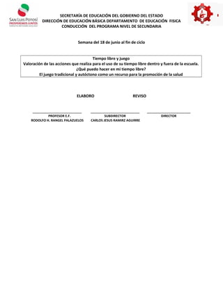 SECRETARÍA DE EDUCACIÓN DEL GOBIERNO DEL ESTADO
DIRECCIÓN DE EDUCACIÓN BÁSICA DEPARTAMENTO DE EDUCACIÓN FISICA
CONDUCCIÓN DEL PROGRAMA NIVEL DE SECUNDARIA
Semana del 18 de junio al fin de ciclo
Tiempo libre y juego
Valoración de las acciones que realiza para el uso de su tiempo libre dentro y fuera de la escuela.
¿Qué puedo hacer en mi tiempo libre?
El juego tradicional y autóctono como un recurso para la promoción de la salud
ELABORO REVISO
___________________________ ___________________________ ________________________
PROFESOR E.F. SUBDIRECTOR DIRECTOR
RODOLFO H. RANGEL PALAZUELOS CARLOS JESUS RAMIRZ AGUIRRE
 